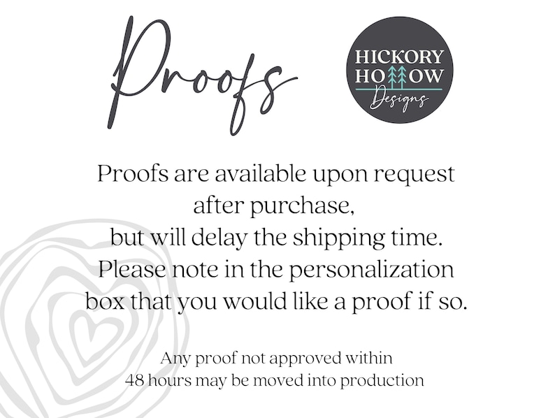 May include: Text that reads "Proofs" in cursive script. Below the text is a description of how to request a proof of a design. The text reads "Proofs are available upon request after purchase, but will delay the shipping time. Please note in the personalization box that you would like a proof if so. Any proof not approved within 48 hours may be moved into production."