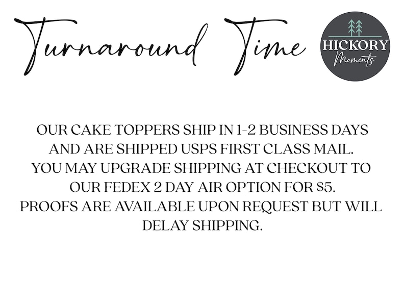 May include: Text that reads "Turnaround Time" with a logo that says "Hickory Moments". The text below reads "Our cake toppers ship in 1-2 business days and are shipped USPS First Class Mail. You may upgrade shipping at checkout to our FedEx 2 day air option for &pound;5. Proofs are available upon request but will delay shipping."