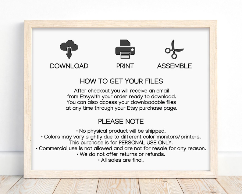 May include: A white framed printable sign with black text and icons. The sign explains how to download, print, and assemble a digital product. The text reads: "Download, Print, Assemble, How to Get Your Files, After checkout you will receive an email from Etsy with your order ready to download. You can also access your downloadable files at any time through your Etsy purchase page. Please Note: No physical product will be shipped. Colors may vary slightly due to different color monitors/printers. This purchase is for PERSONAL USE ONLY. Commercial use is not allowed and are not for resale for any reason. We do not offer returns or refunds. All sales are final."