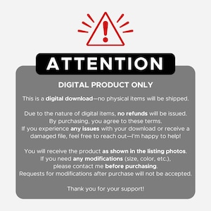 May include: A red exclamation point inside a white triangle with a black outline. The text "ATTENTION" is in black letters above the triangle. The text "DIGITAL PRODUCT ONLY" is in black letters above the text "This is a digital download-no physical items will be shipped." The text continues with "Due to the nature of digital items, no refunds will be issued. By purchasing, you agree to these terms. If you experience any issues with your download or receive a damaged file, feel free to reach out-I'm happy to help! You will receive the product as shown in the listing photos. If you need any modifications (size, color, etc.), please contact me before purchasing. Requests for modifications after purchase will not be accepted. Thank you for your support!"