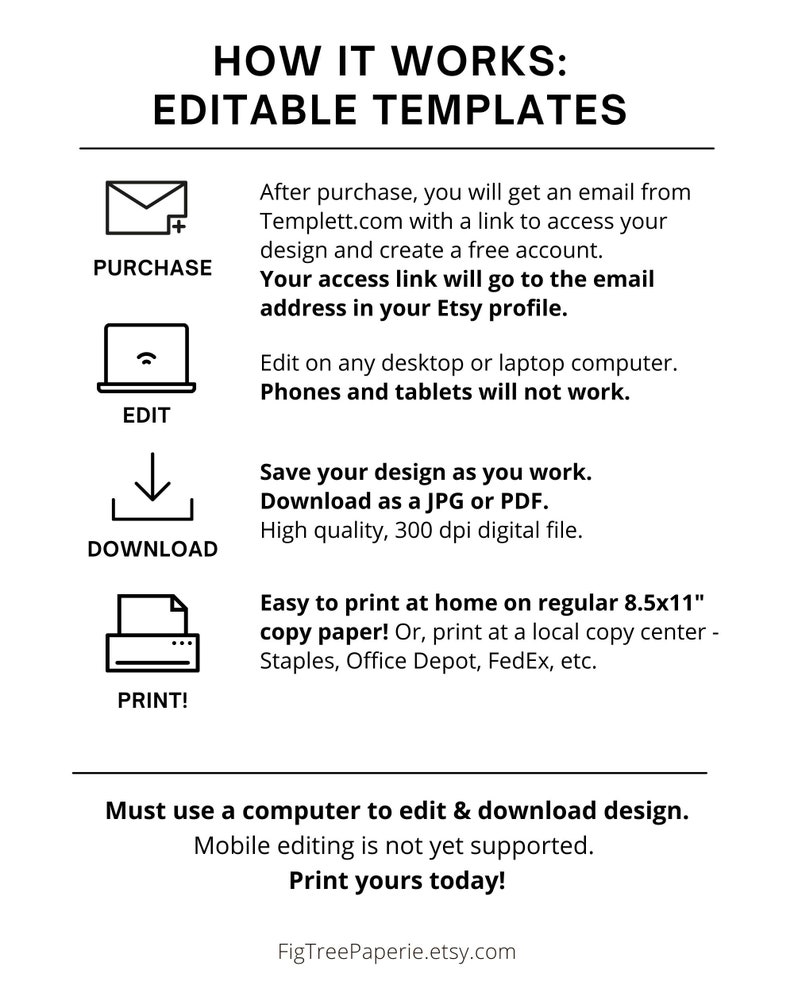 May include: A graphic explaining how to use editable templates. The graphic shows a series of steps: purchase, edit, download, and print. The text explains that after purchase, you will receive an email with a link to access your design and create a free account. You can edit the design on a desktop or laptop computer, but not on phones or tablets. You can save your design as you work and download it as a JPG or PDF file. The graphic also explains that you can print the design at home on regular 8.5x11 inch copy paper or at a local copy center. The text also states that mobile editing is not yet supported.
