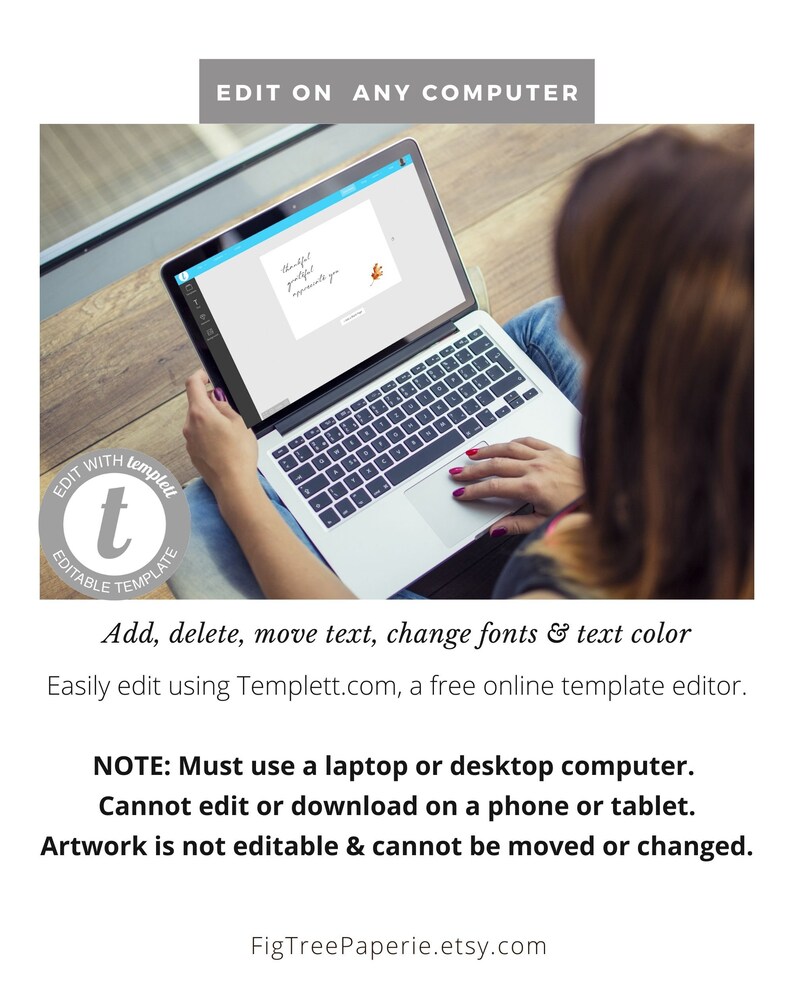 May include: A laptop computer screen displaying a digital template with the text "Thankful, grateful, appreciate you". The text is in a handwritten font. The laptop is on a wooden surface. The text "EDIT WITH templett" is in a circle with a lowercase "t" in the center. The text "EDITABLE TEMPLATE" is below the circle. The text "Add, delete, move text, change fonts & text color" is below the circle. The text "Easily edit using Templett.com, a free online template editor." is below the text. The text "NOTE: Must use a laptop or desktop computer. Cannot edit or download on a phone or tablet. Artwork is not editable & cannot be moved or changed." is below the text. The text "FigTreePaperie.etsy.com" is below the text.