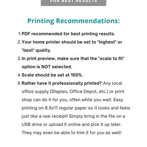 May include: Printing recommendations for best results. PDF recommended for best printing results. Home printer should be set to "highest" or "best" quality. In print preview, make sure that the "scale to fit" option is NOT selected. Scale should be set at 100%. Rather have it professionally printed? Any local office supply (Staples, Office Depot, etc.) or print shop can do it for you, often while you wait. Easy printing on 8.5x11 regular paper so it looks and feels just like a real receipt! Simply bring in the file on a USB drive or upload it online and pick it up later. They may even be able to trim it for you as well!