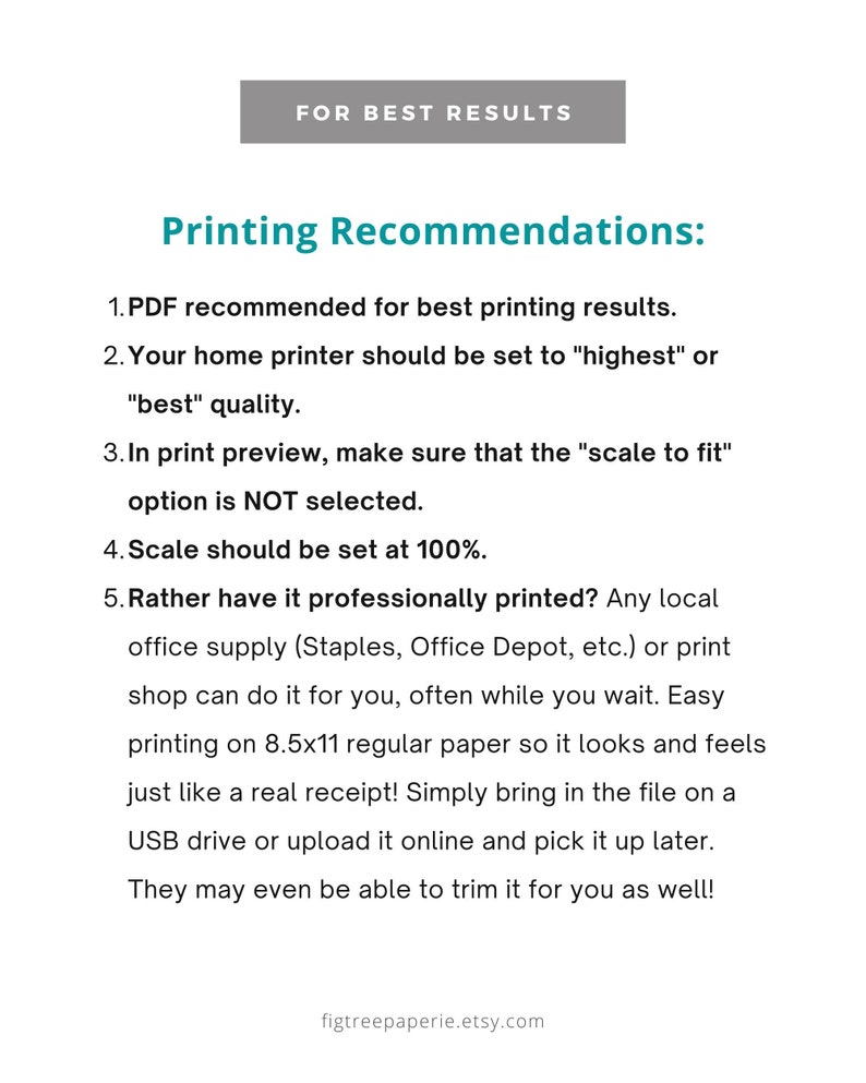 May include: Printing recommendations for best results. PDF recommended for best printing results. Home printer should be set to "highest" or "best" quality. In print preview, make sure that the "scale to fit" option is NOT selected. Scale should be set at 100%. Rather have it professionally printed? Any local office supply (Staples, Office Depot, etc.) or print shop can do it for you, often while you wait. Easy printing on 8.5x11 regular paper so it looks and feels just like a real receipt! Simply bring in the file on a USB drive or upload it online and pick it up later. They may even be able to trim it for you as well!