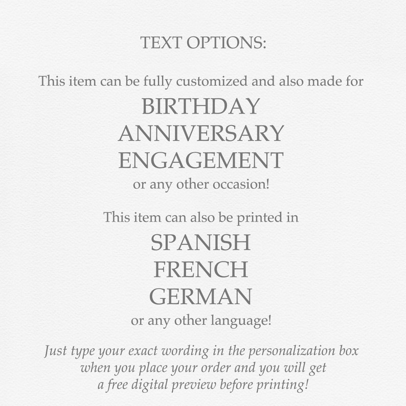 May include: Text options for a customizable item.  The item can be made for a birthday, anniversary, engagement, or any other occasion.  It can also be printed in Spanish, French, German, or any other language.  The text reads: "Just type your exact wording in the personalization box when you place your order and you will get a free digital preview before printing!"