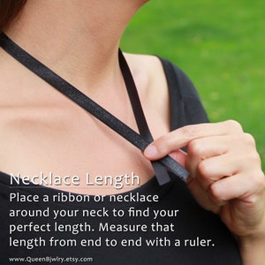 How to measure Necklace Length: Place a ribbon or necklace around your neck to find your perfect length. Measure that length from end to end with a ruler to find desired necklace length in inches.