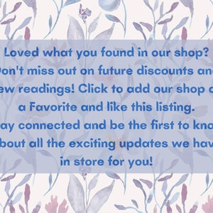 May include: A blue text box with white text on a watercolor background of flowers. The text reads: "Loved what you found in our shop? Don't miss out on future discounts and new readings! Click to add our shop as a Favorite and like this listing. Stay connected and be the first to know about all the exciting updates we have in store for you!"