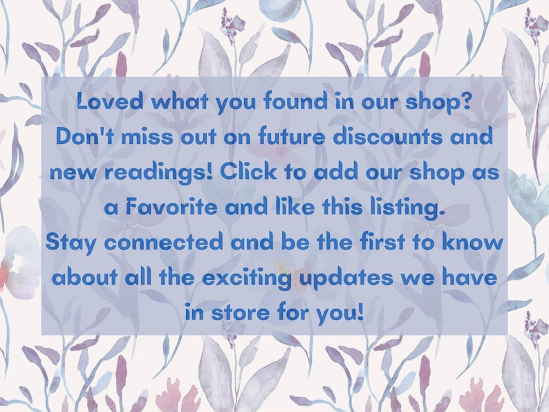 May include: A blue text box with white text on a watercolor background of flowers. The text reads: "Loved what you found in our shop? Don't miss out on future discounts and new readings! Click to add our shop as a Favorite and like this listing. Stay connected and be the first to know about all the exciting updates we have in store for you!"