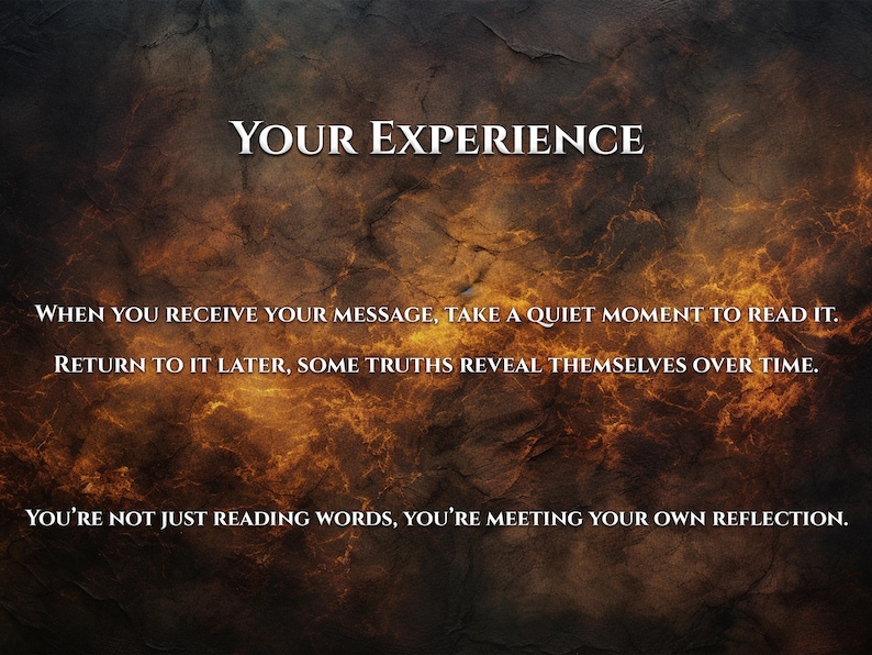 May include: Image with a textured, dark brown and orange background. The text "YOUR EXPERIENCE" is at the top. Below, the text reads: "WHEN YOU RECEIVE YOUR MESSAGE, TAKE A QUIET MOMENT TO READ IT. RETURN TO IT LATER, SOME TRUTHS REVEAL THEMSELVES OVER TIME. YOU'RE NOT JUST READING WORDS, YOU'RE MEETING YOUR OWN REFLECTION."