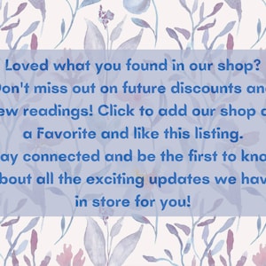 May include: A blue text box with white text on a watercolor background of flowers. The text reads: "Loved what you found in our shop? Don't miss out on future discounts and new readings! Click to add our shop as a Favorite and like this listing. Stay connected and be the first to know about all the exciting updates we have in store for you!"