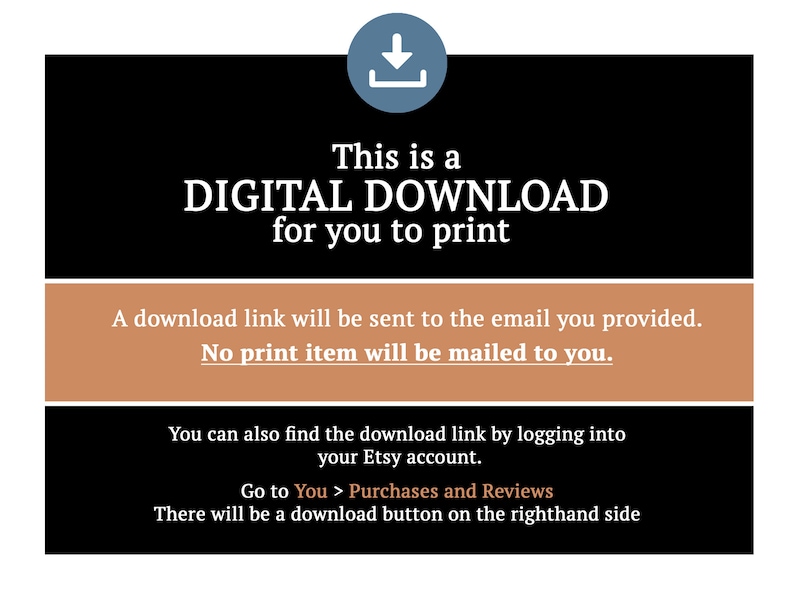 May include: A digital download graphic with a blue download arrow icon. The text reads "This is a DIGITAL DOWNLOAD for you to print. A download link will be sent to the email you provided. No print item will be mailed to you. You can also find the download link by logging into your Etsy account. Go to You > Purchases and Reviews. There will be a download button on the righthand side."