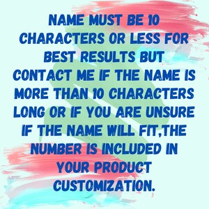 May include: A blue and green text graphic on a pink and blue background. The text reads: "NAME MUST BE 10 CHARACTERS OR LESS FOR BEST RESULTS BUT CONTACT ME IF THE NAME IS MORE THAN 10 CHARACTERS LONG OR IF YOU ARE UNSURE IF THE NAME WILL FIT, THE NUMBER IS INCLUDED IN YOUR PRODUCT CUSTOMIZATION."