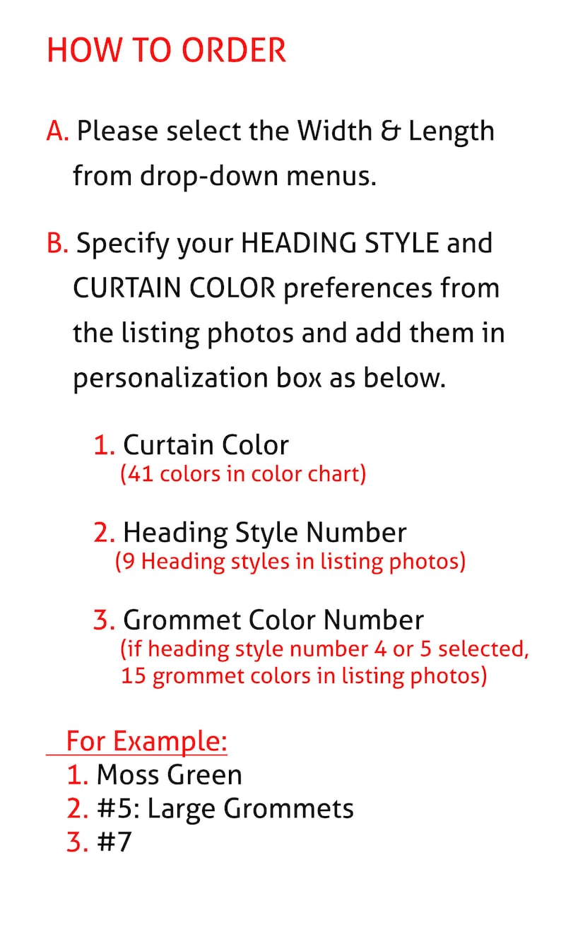 May include: How to order custom curtains. Choose the width and length from the drop-down menus. Select the curtain color, heading style, and grommet color from the listing photos. For example, Moss Green, #5: Large Grommets, #7.