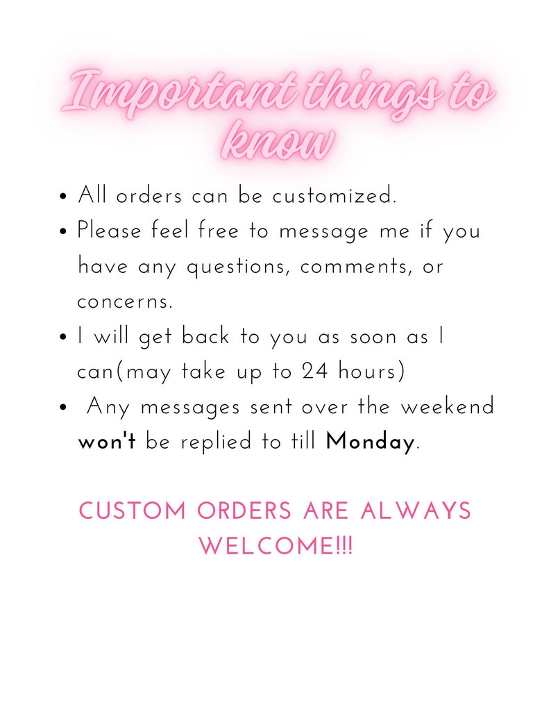 May include: Pink text on a white background with the words "Important things to know" followed by a list of information about custom orders. The text states that all orders can be customized, customers can message the seller with questions, and the seller will respond within 24 hours. The text also states that messages sent over the weekend will be replied to on Monday. The text ends with the phrase "CUSTOM ORDERS ARE ALWAYS WELCOME!!!"