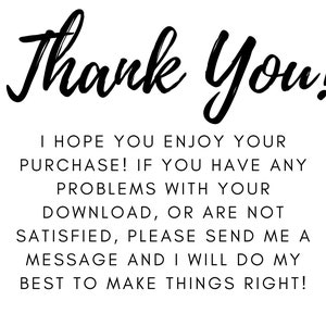 May include: White background with black text that reads "Thank You!" in a cursive font. Below, smaller text states: "I HOPE YOU ENJOY YOUR PURCHASE! IF YOU HAVE ANY PROBLEMS WITH YOUR DOWNLOAD, OR ARE NOT SATISFIED, PLEASE SEND ME A MESSAGE AND I WILL DO MY BEST TO MAKE THINGS RIGHT!"