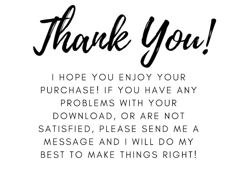 May include: White background with black text that reads "Thank You!" in a cursive font. Below, smaller text states: "I HOPE YOU ENJOY YOUR PURCHASE! IF YOU HAVE ANY PROBLEMS WITH YOUR DOWNLOAD, OR ARE NOT SATISFIED, PLEASE SEND ME A MESSAGE AND I WILL DO MY BEST TO MAKE THINGS RIGHT!"