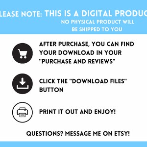 May include: A white background with blue text that says "PLEASE NOTE: THIS IS A DIGITAL PRODUCT NO PHYSICAL PRODUCT WILL BE SHIPPED TO YOU". Below the text are three black circles with white icons inside. The first icon is a shopping cart, the second icon is a download arrow, and the third icon is a printer. Below the icons is more white text that says "AFTER PURCHASE, YOU CAN FIND YOUR DOWNLOAD IN YOUR "PURCHASE AND REVIEWS" CLICK THE "DOWNLOAD FILES" BUTTON PRINT IT OUT AND ENJOY! QUESTIONS? MESSAGE ME ON ETSY!"