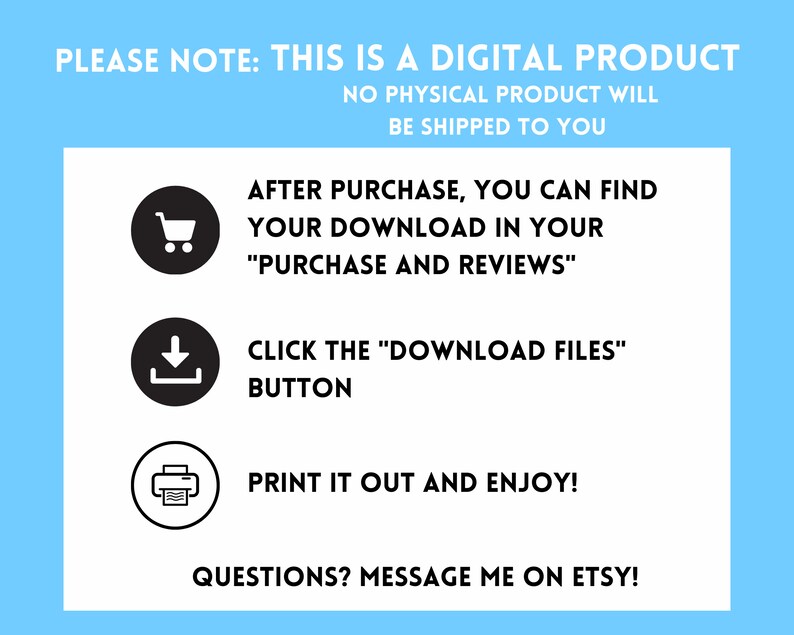 May include: A white background with blue text that says "PLEASE NOTE: THIS IS A DIGITAL PRODUCT NO PHYSICAL PRODUCT WILL BE SHIPPED TO YOU". Below the text are three black circles with white icons inside. The first icon is a shopping cart, the second icon is a download arrow, and the third icon is a printer. Below the icons is more white text that says "AFTER PURCHASE, YOU CAN FIND YOUR DOWNLOAD IN YOUR "PURCHASE AND REVIEWS" CLICK THE "DOWNLOAD FILES" BUTTON PRINT IT OUT AND ENJOY! QUESTIONS? MESSAGE ME ON ETSY!"