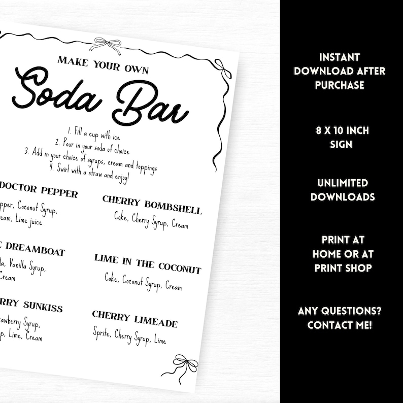 May include: A black and white printable sign with the words "Make Your Own Soda Bar" in a decorative font. The sign includes instructions and soda flavor ideas. The sign is 8 x 10 inches.