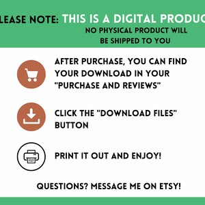 May include: A green and white graphic with instructions on how to download a digital product after purchase. The graphic includes icons for a shopping cart, a download arrow, and a printer. The text reads: "PLEASE NOTE: THIS IS A DIGITAL PRODUCT NO PHYSICAL PRODUCT WILL BE SHIPPED TO YOU AFTER PURCHASE, YOU CAN FIND YOUR DOWNLOAD IN YOUR "PURCHASE AND REVIEWS" CLICK THE "DOWNLOAD FILES" BUTTON PRINT IT OUT AND ENJOY! QUESTIONS? MESSAGE ME ON ETSY!"