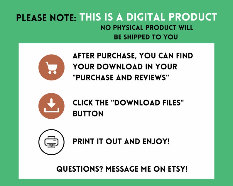 May include: A green and white graphic with instructions on how to download a digital product after purchase. The graphic includes icons for a shopping cart, a download arrow, and a printer. The text reads: "PLEASE NOTE: THIS IS A DIGITAL PRODUCT NO PHYSICAL PRODUCT WILL BE SHIPPED TO YOU AFTER PURCHASE, YOU CAN FIND YOUR DOWNLOAD IN YOUR "PURCHASE AND REVIEWS" CLICK THE "DOWNLOAD FILES" BUTTON PRINT IT OUT AND ENJOY! QUESTIONS? MESSAGE ME ON ETSY!"