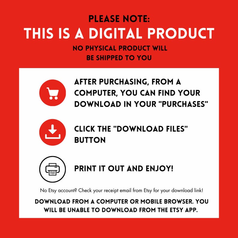 May include: Red background with white text that reads "PLEASE NOTE: THIS IS A DIGITAL PRODUCT NO PHYSICAL PRODUCT WILL BE SHIPPED TO YOU" with three icons and instructions on how to download the digital product. The icons are a shopping cart, a download arrow, and a printer. The text below the icons reads "No Etsy account? Check your receipt email from Etsy for your download link! DOWNLOAD FROM A COMPUTER OR MOBILE BROWSER. YOU WILL BE UNABLE TO DOWNLOAD FROM THE ETSY APP."