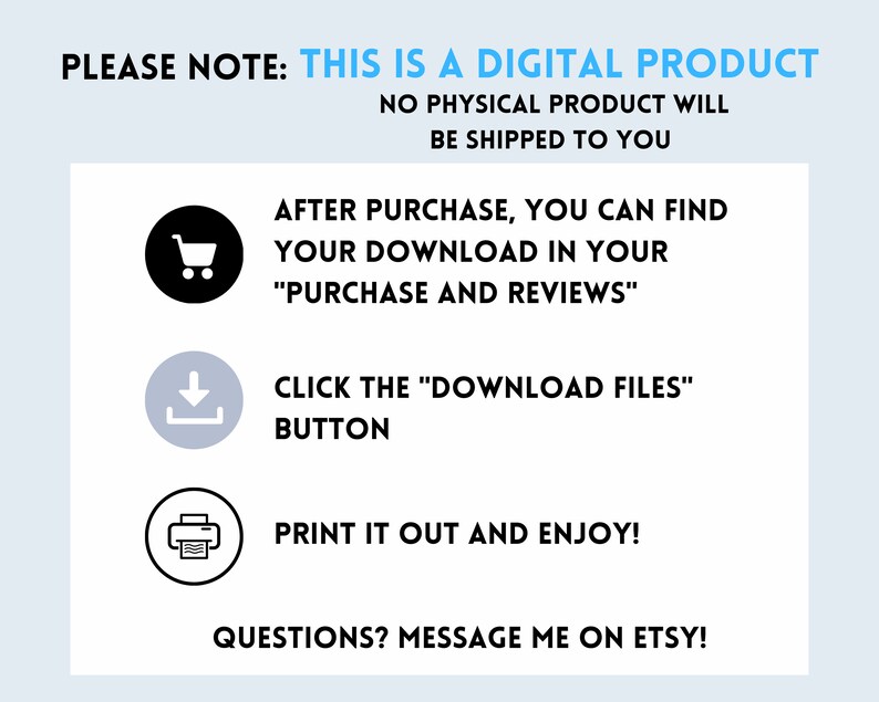 May include: A digital product information graphic with a shopping cart, download arrow, and printer icon. The text reads "PLEASE NOTE: THIS IS A DIGITAL PRODUCT NO PHYSICAL PRODUCT WILL BE SHIPPED TO YOU AFTER PURCHASE, YOU CAN FIND YOUR DOWNLOAD IN YOUR "PURCHASE AND REVIEWS" CLICK THE "DOWNLOAD FILES" BUTTON PRINT IT OUT AND ENJOY! QUESTIONS? MESSAGE ME ON ETSY!"