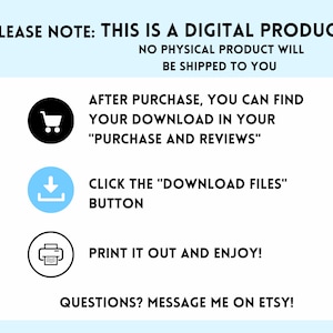 May include: A white background with blue text that says "PLEASE NOTE: THIS IS A DIGITAL PRODUCT NO PHYSICAL PRODUCT WILL BE SHIPPED TO YOU". Below the text are three icons: a shopping cart, a download arrow, and a printer. The text below the icons says "AFTER PURCHASE, YOU CAN FIND YOUR DOWNLOAD IN YOUR "PURCHASE AND REVIEWS" CLICK THE "DOWNLOAD FILES" BUTTON PRINT IT OUT AND ENJOY! QUESTIONS? MESSAGE ME ON ETSY!"