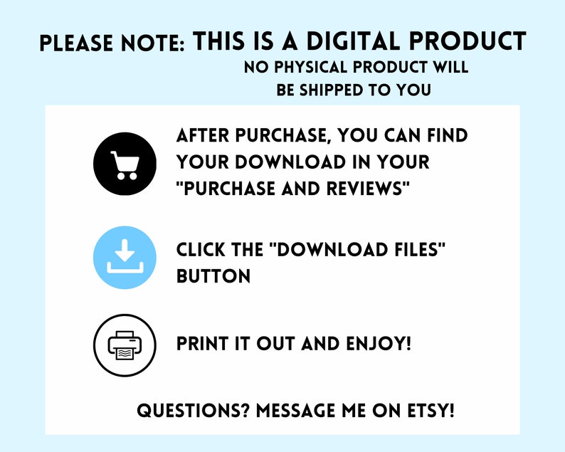 May include: A white background with blue text that says "PLEASE NOTE: THIS IS A DIGITAL PRODUCT NO PHYSICAL PRODUCT WILL BE SHIPPED TO YOU". Below the text are three icons: a shopping cart, a download arrow, and a printer. The text below the icons says "AFTER PURCHASE, YOU CAN FIND YOUR DOWNLOAD IN YOUR "PURCHASE AND REVIEWS" CLICK THE "DOWNLOAD FILES" BUTTON PRINT IT OUT AND ENJOY! QUESTIONS? MESSAGE ME ON ETSY!"