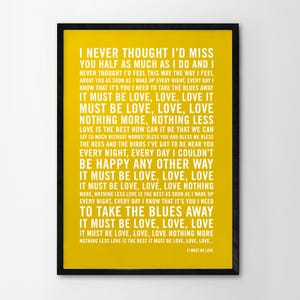 May include: A yellow poster with black text that reads "I never thought I'd miss you half as much as I do and I never thought I'd feel this way the way I feel about you as soon as I wake up every night, every day I know that it's you I need to take the blues away. It must be love, love, love. It must be love, love, love. Nothing more, nothing less. Love is the best how can it be that we can say so much without words? Bless you and bless me bless the bees and the birds I've got to be near you every night, every day I couldn't be happy any other way. It must be love, love, love. It must be love, love, love nothing more, nothing less love is the best as soon as I wake up every night, every day I know that it's you I need to take the blues away. It must be love, love, love. It must be love, love, love nothing more nothing less love is the best it must be love, love, love... It must be love."