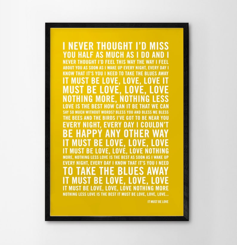 May include: A yellow poster with black text that reads "I never thought I'd miss you half as much as I do and I never thought I'd feel this way the way I feel about you as soon as I wake up every night, every day I know that it's you I need to take the blues away. It must be love, love, love. It must be love, love, love. Nothing more, nothing less. Love is the best how can it be that we can say so much without words? Bless you and bless me bless the bees and the birds I've got to be near you every night, every day I couldn't be happy any other way. It must be love, love, love. It must be love, love, love nothing more, nothing less love is the best as soon as I wake up every night, every day I know that it's you I need to take the blues away. It must be love, love, love. It must be love, love, love nothing more nothing less love is the best it must be love, love, love... It must be love."