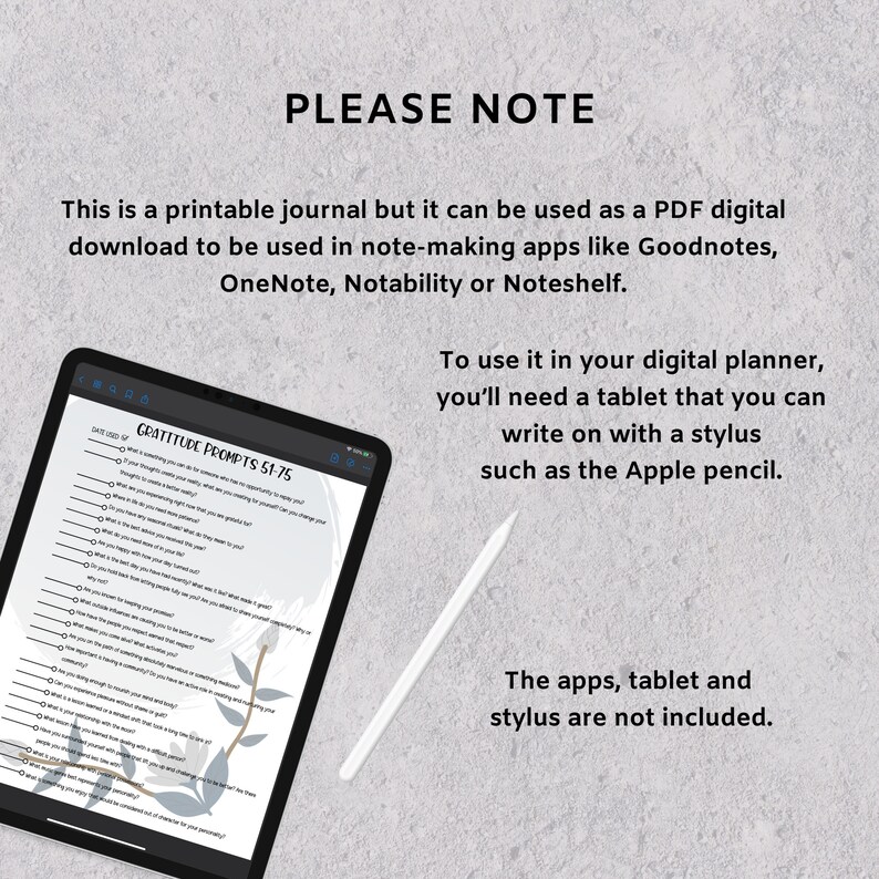 May include: A digital planner with a gray background and a white stylus. The planner has a list of gratitude prompts titled "Gratitude Prompts 51-75". The text "PLEASE NOTE" is at the top of the image. The text "This is a printable journal but it can be used as a PDF digital download to be used in note-making apps like Goodnotes, OneNote, Notability or Noteshelf." is below the title. The text "To use it in your digital planner, you'll need a tablet that you can write on with a stylus such as the Apple pencil." is on the right side of the image. The text "The apps, tablet and stylus are not included." is at the bottom of the image.