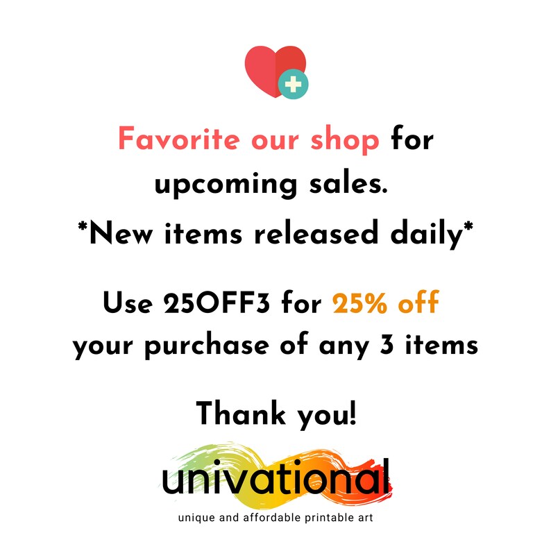 May include: A graphic with a red heart and a plus sign, text that says "Favorite our shop for upcoming sales. *New items released daily* Use 250FF3 for 25% off your purchase of any 3 items Thank you!" and a logo that says "univational unique and affordable printable art".