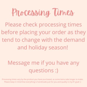 May include: Pink text on a light pink background with the text "Processing Times". The text reads: "Please check processing times before placing your order as they tend to change with the demand and holiday season! Message me if you have any questions :) Processing times vary by the product you have purchased, as some items take longer to make. Please keep in mind that everything is handmade just for you and quality is my #1 goal! :)"