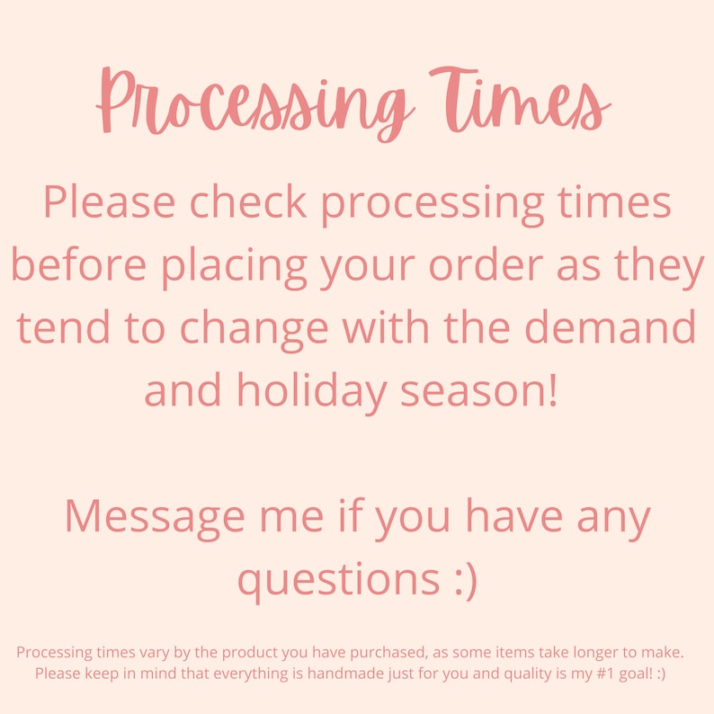 May include: Pink text on a light pink background with the text "Processing Times". The text reads: "Please check processing times before placing your order as they tend to change with the demand and holiday season! Message me if you have any questions :) Processing times vary by the product you have purchased, as some items take longer to make. Please keep in mind that everything is handmade just for you and quality is my #1 goal! :)"