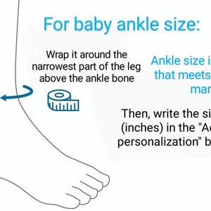 May include: Illustration showing how to measure a baby's ankle size for a custom-made ankle bracelet. Wrap a measuring tape around the narrowest part of the leg above the ankle bone. The ankle size is the number on the tape that lines up with the zero mark. Then, write the size in inches in the "Add personalization" box.