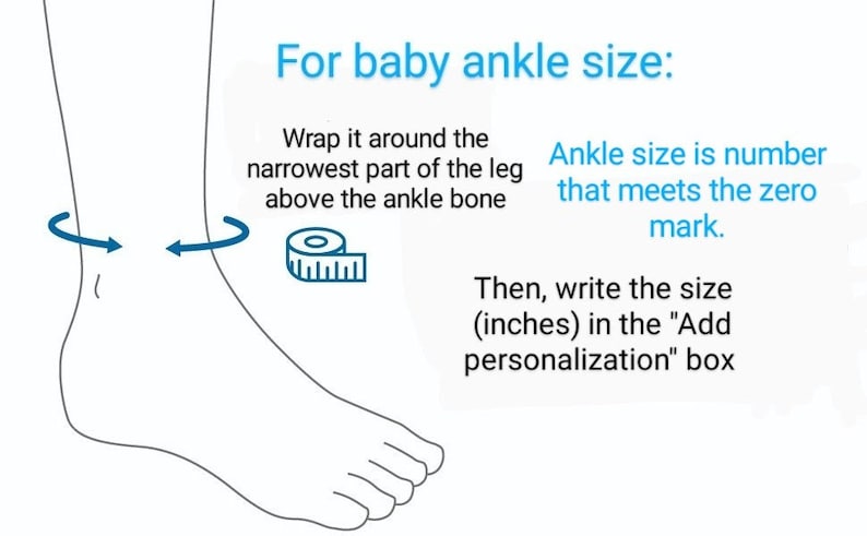 May include: Illustration showing how to measure a baby's ankle size for a custom-made ankle bracelet. Wrap a measuring tape around the narrowest part of the leg above the ankle bone. The ankle size is the number on the tape that lines up with the zero mark. Then, write the size in inches in the "Add personalization" box.