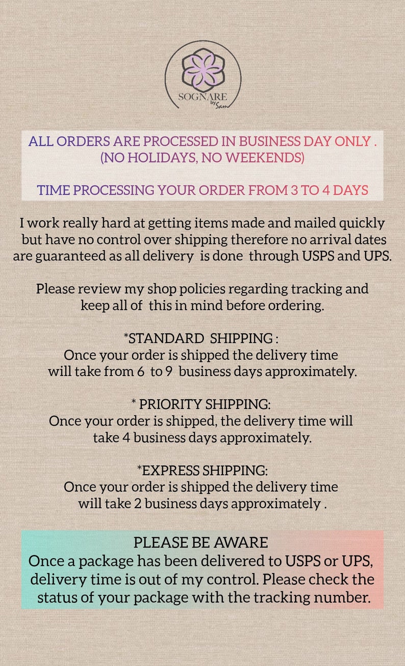 May include: Text on a beige background with the title "SOGNARE by Sam". The text reads: "ALL ORDERS ARE PROCESSED IN BUSINESS DAY ONLY. (NO HOLIDAYS, NO WEEKENDS) TIME PROCESSING YOUR ORDER FROM 3 TO 4 DAYS I work really hard at getting items made and mailed quickly but have no control over shipping therefore no arrival dates are guaranteed as all delivery is done through USPS and UPS. Please review my shop policies regarding tracking and keep all of this in mind before ordering. *STANDARD SHIPPING: Once your order is shipped the delivery time will take from 6 to 9 business days approximately. *PRIORITY SHIPPING: Once your order is shipped, the delivery time will take 4 business days approximately. *EXPRESS SHIPPING: Once your order is shipped the delivery time will take 2 business days approximately. PLEASE BE AWARE Once a package has been delivered to USPS or UPS, delivery time is out of my control. Please check the status of your package with the tracking number."