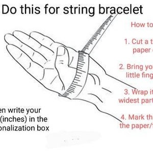 May include: Diagram showing how to measure your wrist for a string bracelet. Wrap a piece of paper or thread around the widest part of your wrist, mark the spot where the paper or thread meets, and then measure the length in inches.