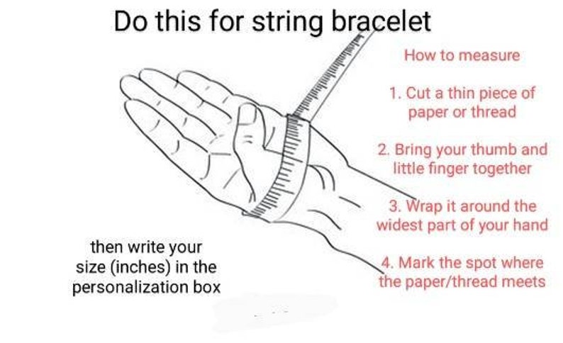 May include: Diagram showing how to measure your wrist for a string bracelet. Wrap a piece of paper or thread around the widest part of your wrist, mark the spot where the paper or thread meets, and then measure the length in inches.