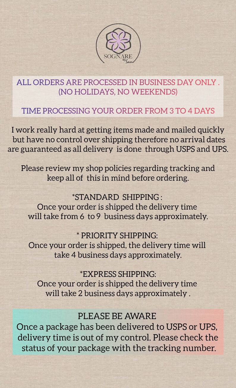 May include: Text on a beige background with a floral design in the top left corner. The text reads: "ALL ORDERS ARE PROCESSED IN BUSINESS DAY ONLY. (NO HOLIDAYS, NO WEEKENDS) TIME PROCESSING YOUR ORDER FROM 3 TO 4 DAYS I work really hard at getting items made and mailed quickly but have no control over shipping therefore no arrival dates are guaranteed as all delivery is done through USPS and UPS. Please review my shop policies regarding tracking and keep all of this in mind before ordering. *STANDARD SHIPPING: Once your order is shipped the delivery time will take from 6 to 9 business days approximately. *PRIORITY SHIPPING: Once your order is shipped, the delivery time will take 4 business days approximately. *EXPRESS SHIPPING: Once your order is shipped the delivery time will take 2 business days approximately. PLEASE BE AWARE Once a package has been delivered to USPS or UPS, delivery time is out of my control. Please check the status of your package with the tracking number."