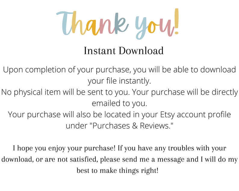May include: Text on a white background that reads "Thank you!" and "Instant Download". The text explains that upon completion of a purchase, the buyer will be able to download their file instantly. It also states that no physical item will be sent and that the purchase will be emailed to the buyer. The text also states that the purchase will be located in the buyer's Etsy account profile under "Purchases & Reviews". The text concludes by stating that the seller hopes the buyer enjoys their purchase and that if they have any troubles with their download or are not satisfied, they should send the seller a message.