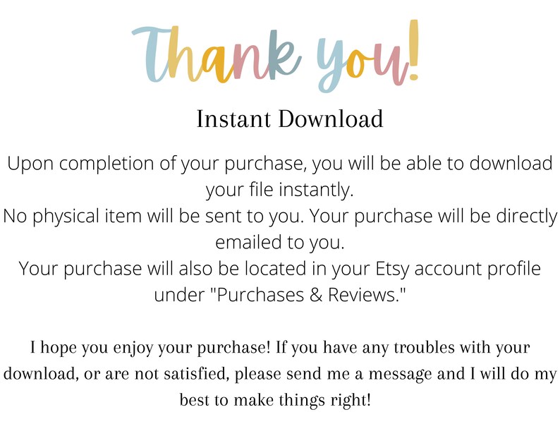 May include: Text on a white background that reads "Thank you!" and "Instant Download". The text explains that upon completion of a purchase, the buyer will be able to download their file instantly. It also states that no physical item will be sent and that the purchase will be emailed to the buyer. The text also explains that the purchase will be located in the buyer's Etsy account profile under "Purchases & Reviews". The text concludes by saying "I hope you enjoy your purchase! If you have any troubles with your download, or are not satisfied, please send me a message and I will do my best to make things right!"