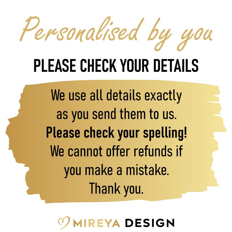 May include: Gold text on a white background with a gold brushstroke behind the text. The text reads: "Personalised by you PLEASE CHECK YOUR DETAILS We use all details exactly as you send them to us. Please check your spelling! We cannot offer refunds if you make a mistake. Thank you. MIREYA DESIGN"