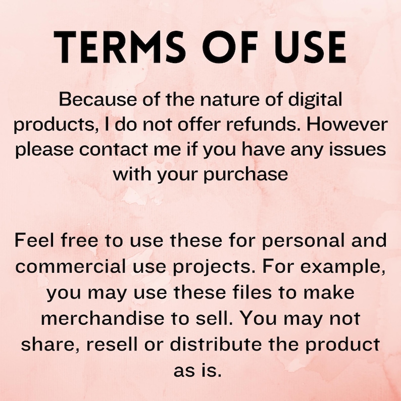 May include: Text on a pink background that reads "TERMS OF USE" and explains that digital products are not refundable, but the seller can be contacted for any issues. The text also states that the products can be used for personal and commercial projects, such as making merchandise to sell, but the product cannot be shared, resold, or distributed as is.