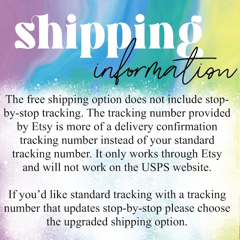May include: Text on a colorful background explaining that the free shipping option does not include tracking. It says that the tracking number provided by Etsy is more of a delivery confirmation tracking number instead of a standard tracking number. It only works through Etsy and will not work on the USPS website. It also says that if you'd like standard tracking with a tracking number that updates stop-by-stop, please choose the upgraded shipping option.
