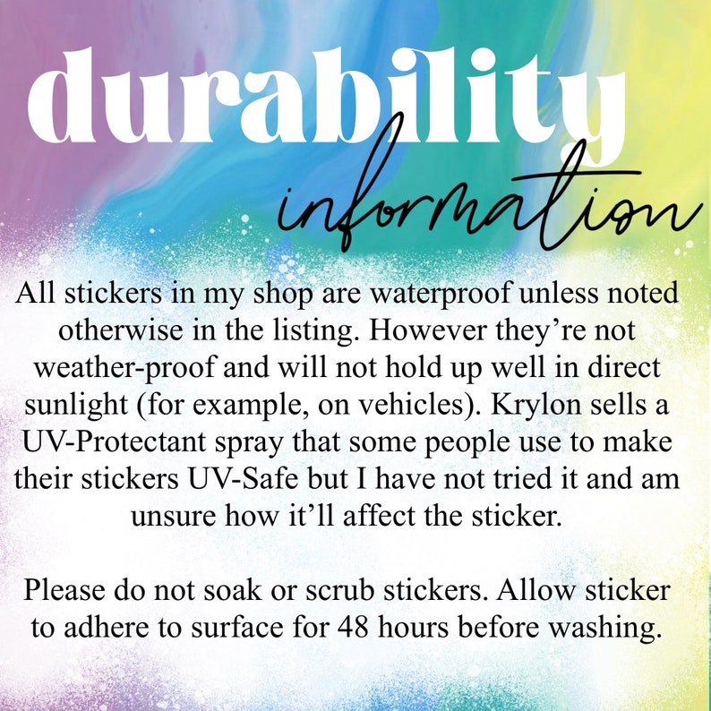 May include: Text on a colorful background with the words "durability information" at the top. The text explains that all stickers are waterproof unless otherwise noted in the listing. The text also explains that the stickers are not weatherproof and will not hold up well in direct sunlight. The text also explains that Krylon sells a UV-Protectant spray that some people use to make their stickers UV-Safe. The text also explains that the seller has not tried the spray and is unsure how it will affect the sticker. The text also explains that the stickers should not be soaked or scrubbed and should be allowed to adhere to the surface for 48 hours before washing.