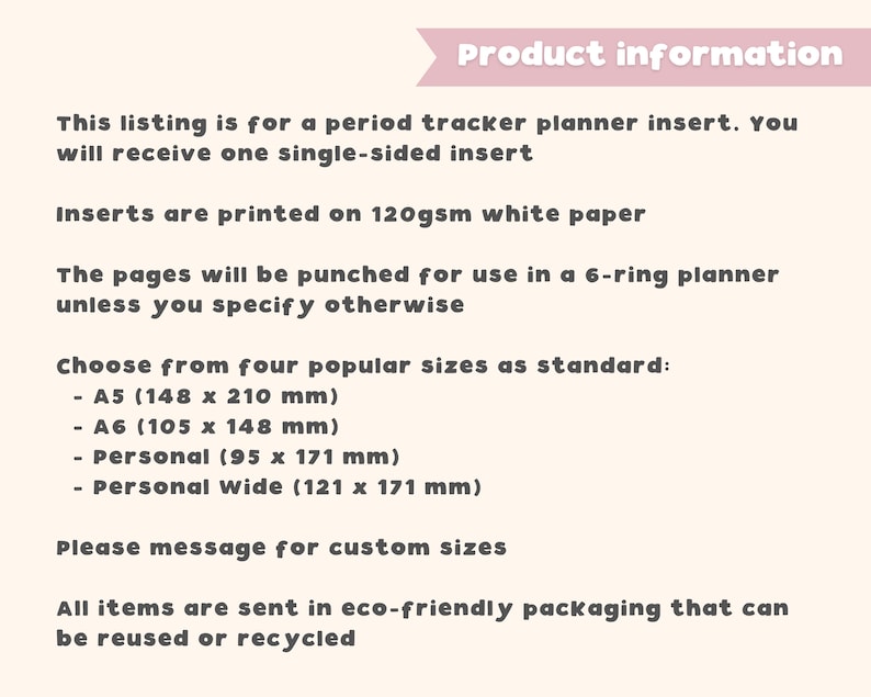 May include: Product information for a period tracker planner insert. This listing is for a single-sided insert printed on 120gsm white paper. The pages will be punched for use in a 6-ring planner unless you specify otherwise. Choose from four popular sizes: A5 (5.83 x 8.27 inches), A6 (4.13 x 5.83 inches), Personal (3.74 x 6.73 inches), Personal Wide (4.76 x 6.73 inches). Please message for custom sizes. All items are sent in eco-friendly packaging that can be reused or recycled.