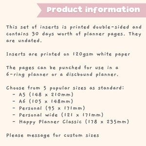 May include: Product information for planner inserts printed on 120gsm white paper. The inserts are double-sided and contain 30 days worth of undated planner pages. Choose from 5 standard sizes: A5 (5.83 x 8.27 inches), A6 (4.13 x 5.83 inches), Personal (3.74 x 6.73 inches), Personal wide (4.76 x 6.73 inches), and Happy Planner Classic (7 x 9.25 inches).  Please message for custom sizes.