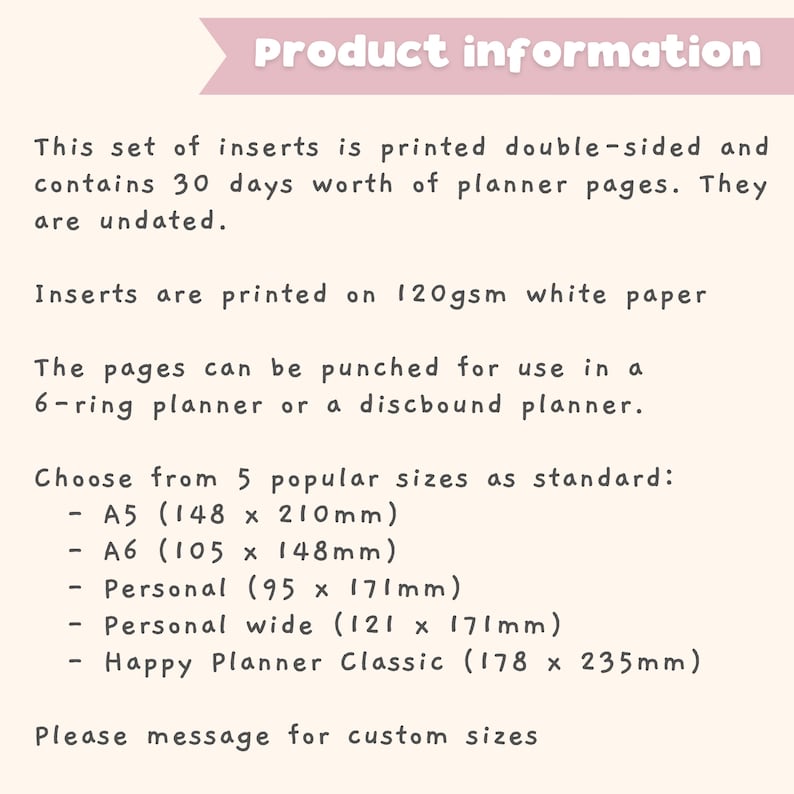 May include: Product information for planner inserts printed on 120gsm white paper. The inserts are double-sided and contain 30 days worth of undated planner pages. Choose from 5 standard sizes: A5 (5.83 x 8.27 inches), A6 (4.13 x 5.83 inches), Personal (3.74 x 6.73 inches), Personal wide (4.76 x 6.73 inches), and Happy Planner Classic (7 x 9.25 inches).  Please message for custom sizes.